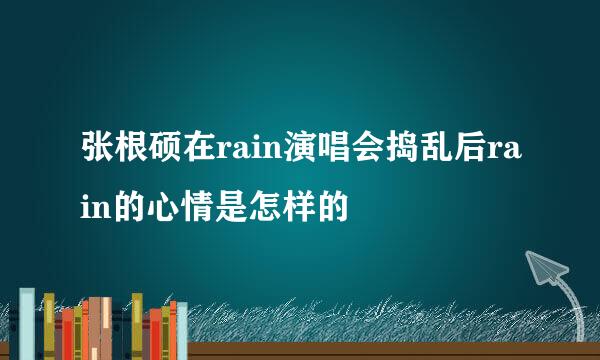 张根硕在rain演唱会捣乱后rain的心情是怎样的