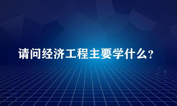 请问经济工程主要学什么？