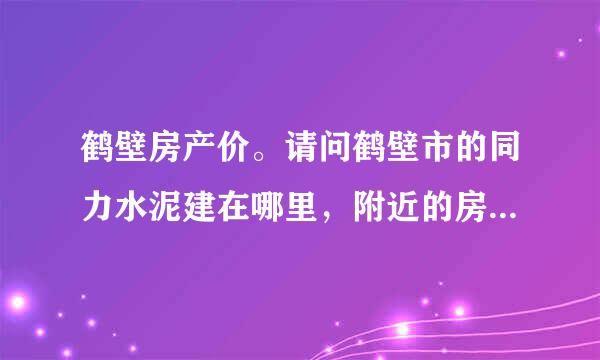 鹤壁房产价。请问鹤壁市的同力水泥建在哪里，附近的房价现在怎么样