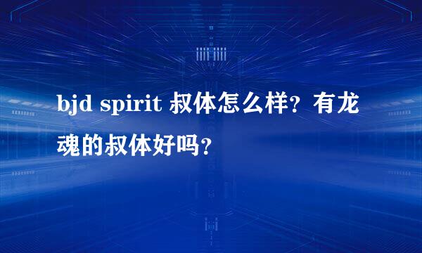 bjd spirit 叔体怎么样？有龙魂的叔体好吗？