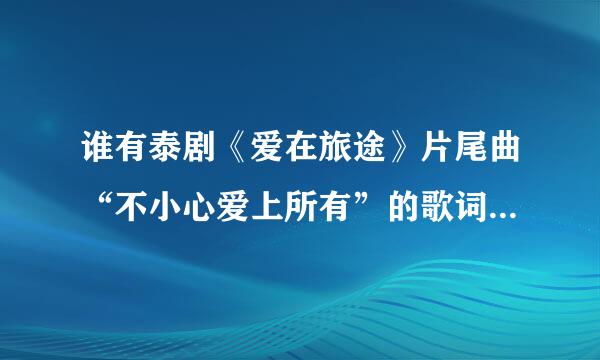 谁有泰剧《爱在旅途》片尾曲“不小心爱上所有”的歌词？要中文版，谢谢。拜托了各位 谢谢