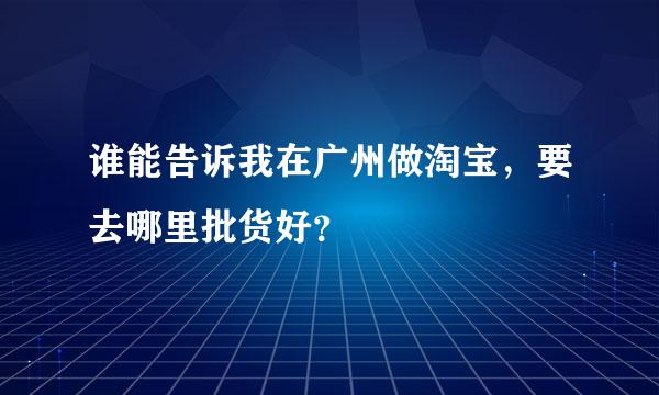 谁能告诉我在广州做淘宝，要去哪里批货好？