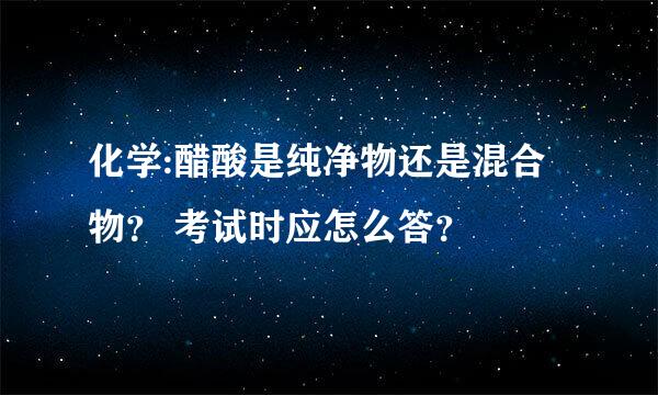 化学:醋酸是纯净物还是混合物？ 考试时应怎么答？