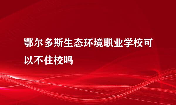 鄂尔多斯生态环境职业学校可以不住校吗