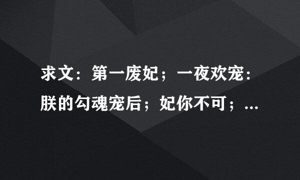 求文：第一废妃；一夜欢宠：朕的勾魂宠后；妃你不可；强宠弃妃；破身爱妃；傻傻王爷俏蛮妃。收到文后悬赏多