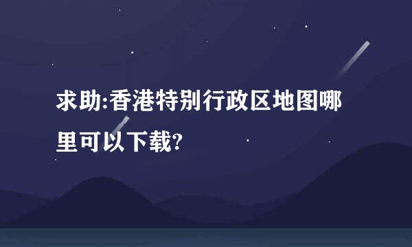 求助:香港特别行政区地图哪里可以下载?