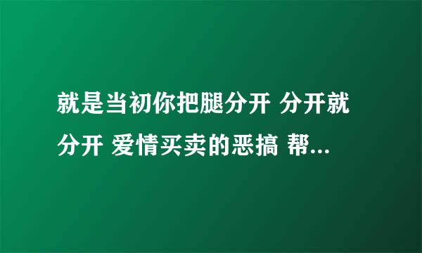 就是当初你把腿分开 分开就分开 爱情买卖的恶搞 帮忙发我邮箱。