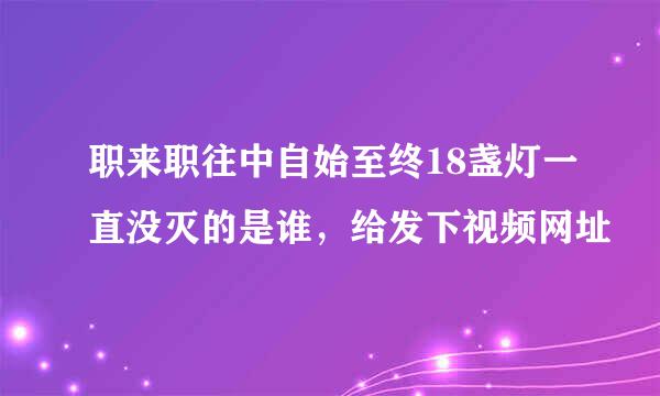 职来职往中自始至终18盏灯一直没灭的是谁，给发下视频网址