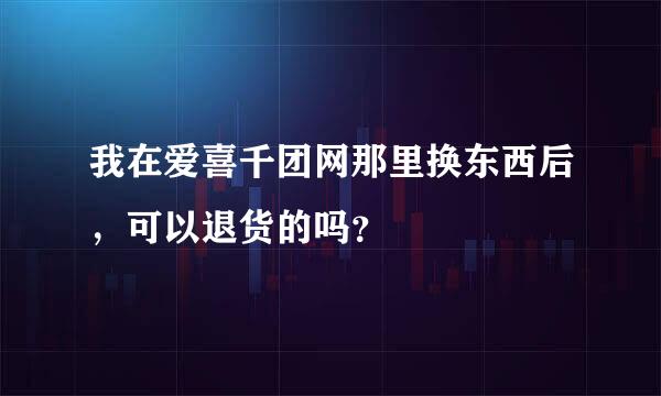 我在爱喜千团网那里换东西后，可以退货的吗？