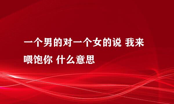 一个男的对一个女的说 我来喂饱你 什么意思