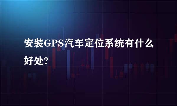 安装GPS汽车定位系统有什么好处?