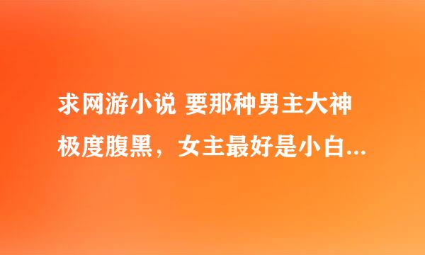 求网游小说 要那种男主大神极度腹黑，女主最好是小白 男主很宠女主 ，越多越好，谢谢！