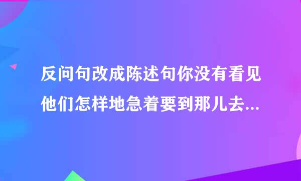 反问句改成陈述句你没有看见他们怎样地急着要到那儿去吗?你不知道他们为什么那样急急忙忙吗?