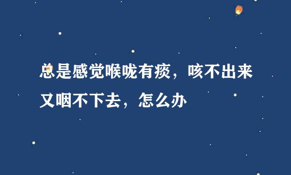 总是感觉喉咙有痰，咳不出来又咽不下去，怎么办