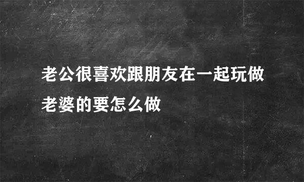 老公很喜欢跟朋友在一起玩做老婆的要怎么做