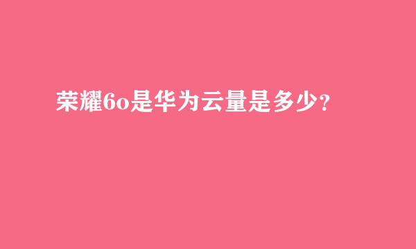 荣耀6o是华为云量是多少？