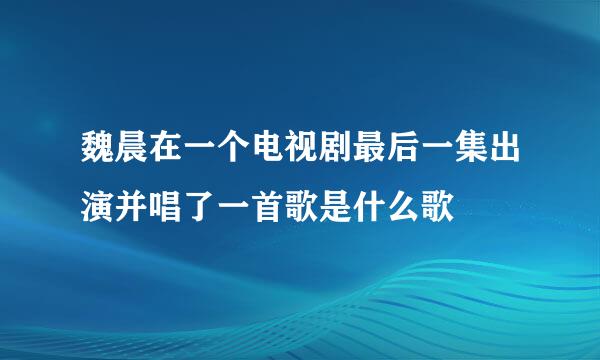 魏晨在一个电视剧最后一集出演并唱了一首歌是什么歌