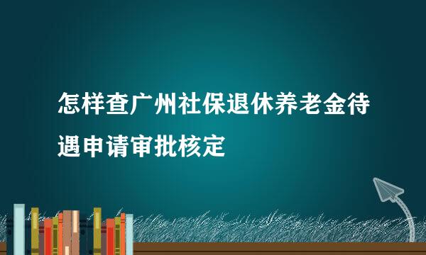 怎样查广州社保退休养老金待遇申请审批核定