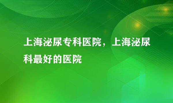 上海泌尿专科医院，上海泌尿科最好的医院