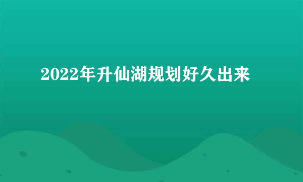 2022年升仙湖规划好久出来