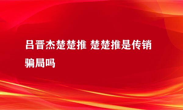 吕晋杰楚楚推 楚楚推是传销骗局吗