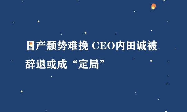 日产颓势难挽 CEO内田诚被辞退或成“定局”