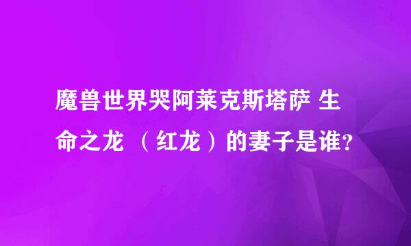 魔兽世界哭阿莱克斯塔萨 生命之龙 （红龙）的妻子是谁？