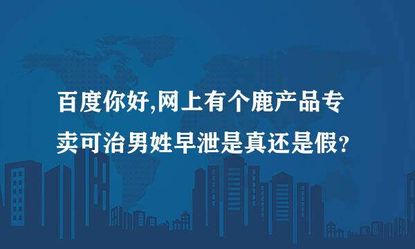 百度你好,网上有个鹿产品专卖可治男姓早泄是真还是假？