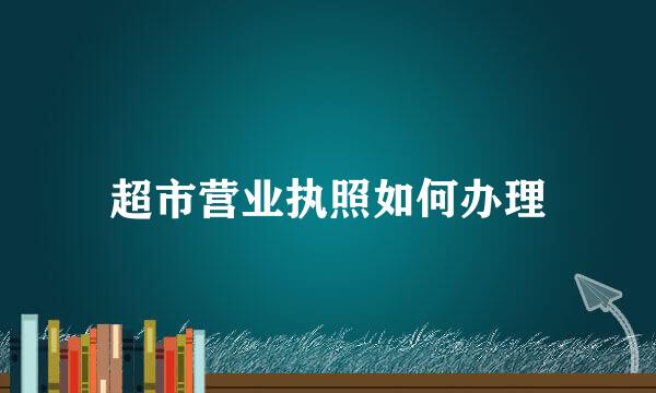 超市营业执照如何办理