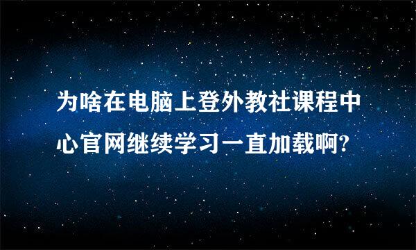 为啥在电脑上登外教社课程中心官网继续学习一直加载啊?