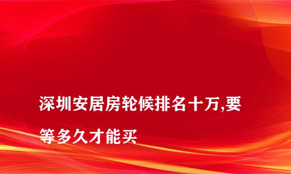 
深圳安居房轮候排名十万,要等多久才能买
