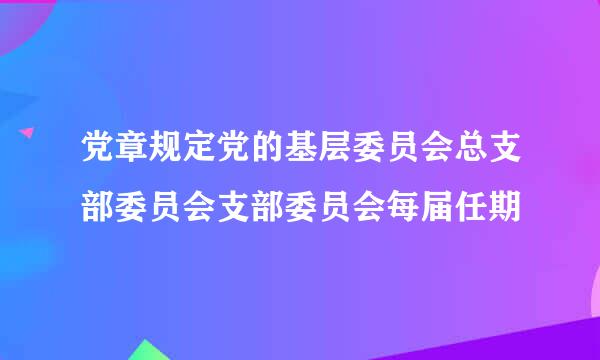 党章规定党的基层委员会总支部委员会支部委员会每届任期