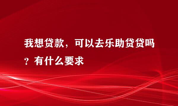 我想贷款，可以去乐助贷贷吗？有什么要求