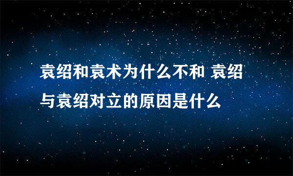 袁绍和袁术为什么不和 袁绍与袁绍对立的原因是什么