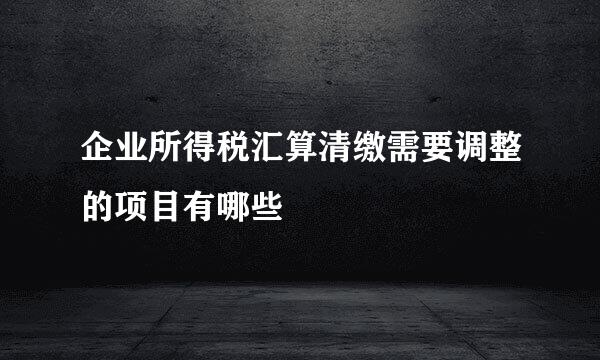 企业所得税汇算清缴需要调整的项目有哪些