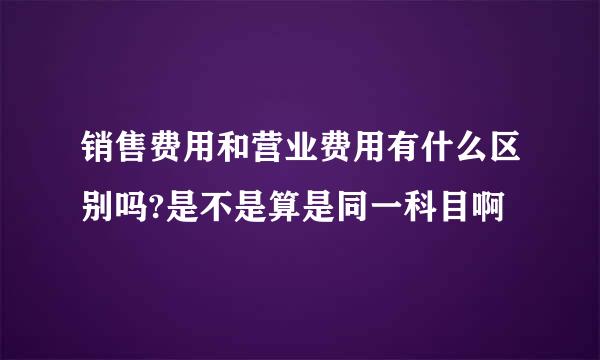 销售费用和营业费用有什么区别吗?是不是算是同一科目啊