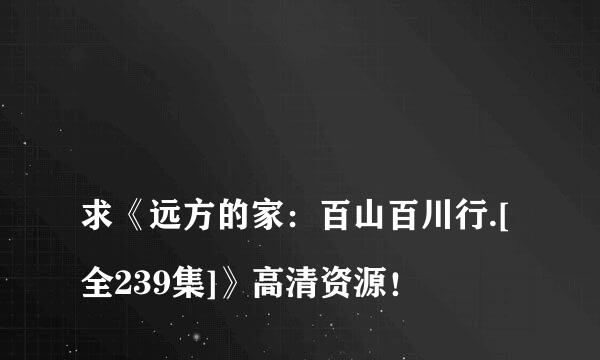 
求《远方的家：百山百川行.[全239集]》高清资源！
