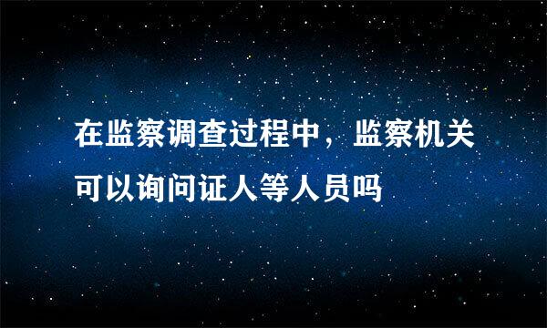 在监察调查过程中，监察机关可以询问证人等人员吗