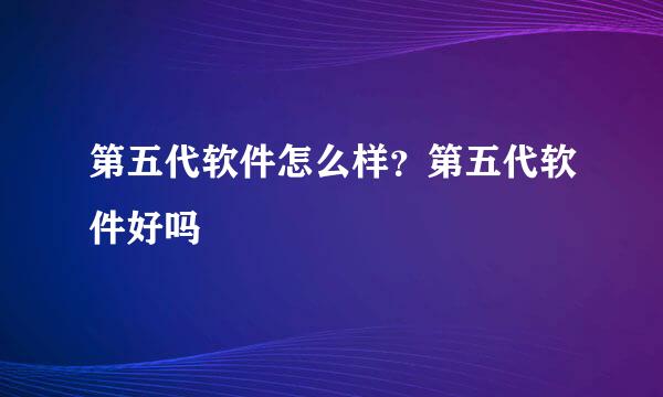 第五代软件怎么样？第五代软件好吗