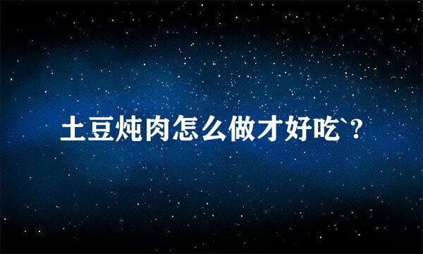 土豆炖肉怎么做才好吃`?