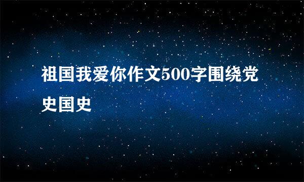 祖国我爱你作文500字围绕党史国史