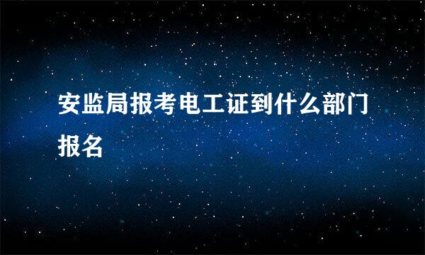 安监局报考电工证到什么部门报名