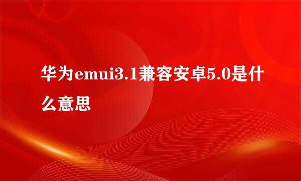 华为emui3.1兼容安卓5.0是什么意思