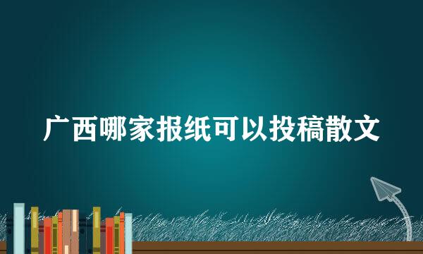 广西哪家报纸可以投稿散文