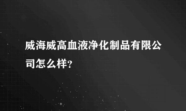 威海威高血液净化制品有限公司怎么样？