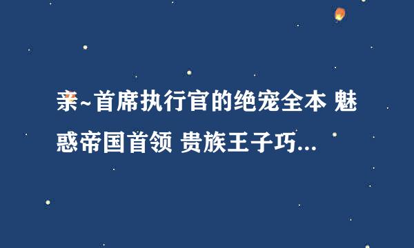 亲~首席执行官的绝宠全本 魅惑帝国首领 贵族王子巧遇穷公主 首席总裁的小猫 的txt，可以发给我么？