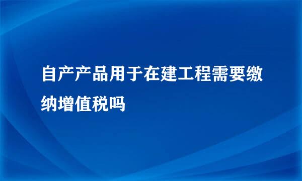 自产产品用于在建工程需要缴纳增值税吗