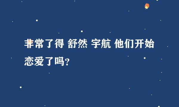 非常了得 舒然 宇航 他们开始恋爱了吗？