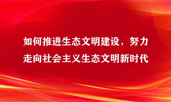 如何推进生态文明建设，努力走向社会主义生态文明新时代