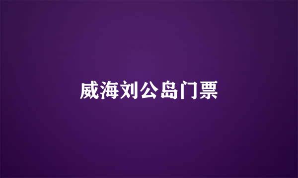 威海刘公岛门票